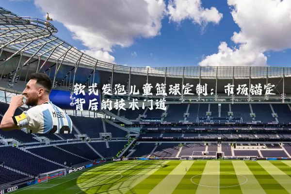 软式发泡儿童篮球定制：市场锚定背后的技术门道