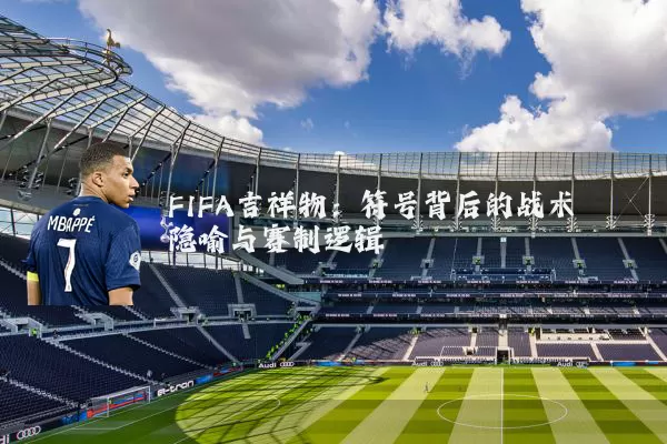 FIFA吉祥物：符号背后的战术隐喻与赛制逻辑